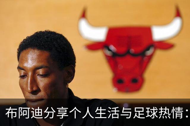 布阿迪分享个人生活与足球热情：偶像与喜好一览