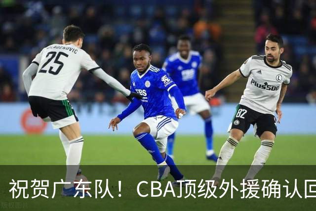 祝贺广东队！CBA顶级外援确认回归，助力亚帅冲刺总决赛！